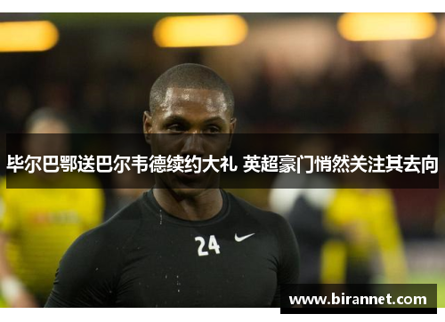 毕尔巴鄂送巴尔韦德续约大礼 英超豪门悄然关注其去向